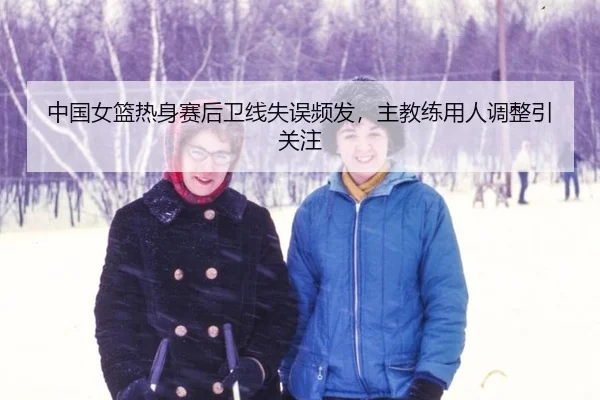 中国女篮热身赛后卫线失误频发，主教练用人调整引关注